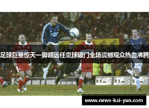 足球巨星惊天一脚超远任意球破门全场震撼观众热血沸腾 足球巨星惊天一脚超远任意球破门全场震撼观众热血沸腾