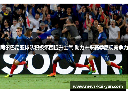 阿尔巴尼亚球队积极氛围提升士气 助力未来赛季展现竞争力