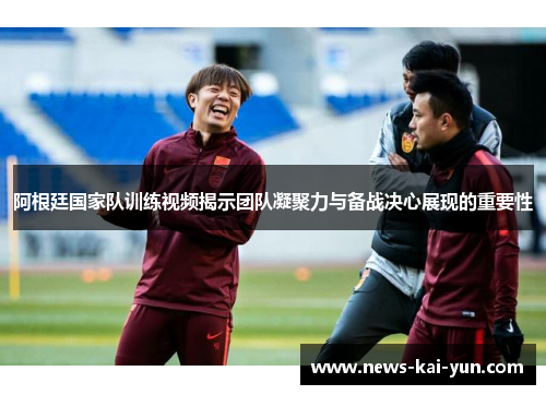 阿根廷国家队训练视频揭示团队凝聚力与备战决心展现的重要性