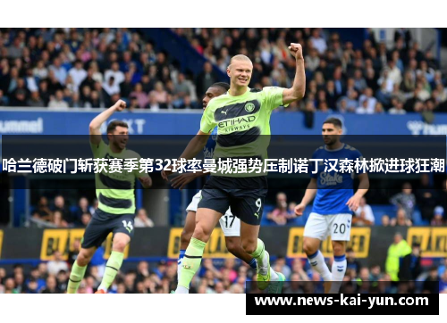 哈兰德破门斩获赛季第32球率曼城强势压制诺丁汉森林掀进球狂潮